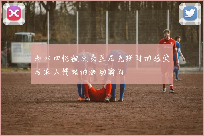 老六回忆被交易至尼克斯时的感受与家人情绪的激动瞬间