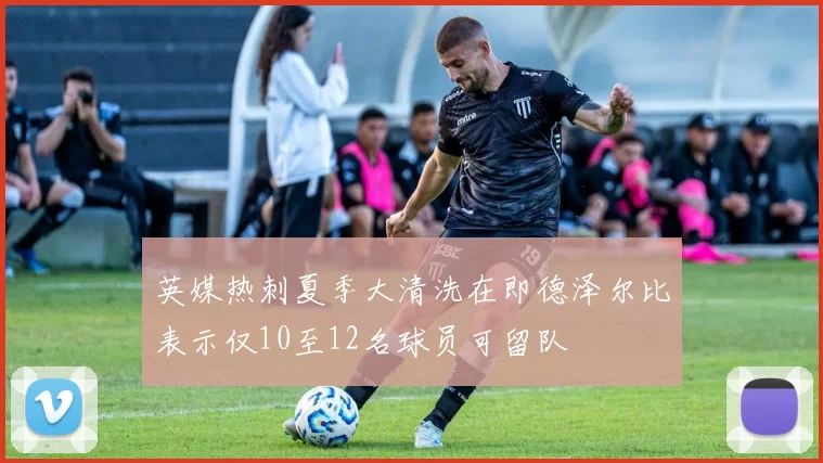 英媒热刺夏季大清洗在即德泽尔比表示仅10至12名球员可留队