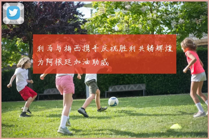 利马与梅西携手庆祝胜利共铸辉煌为阿根廷加油助威